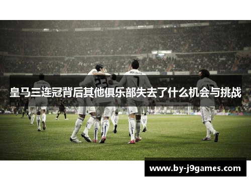 皇马三连冠背后其他俱乐部失去了什么机会与挑战