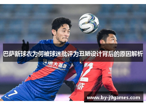 巴萨新球衣为何被球迷批评为丑陋设计背后的原因解析