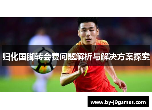 归化国脚转会费问题解析与解决方案探索 归化国脚转会费问题解析与解决方案探索