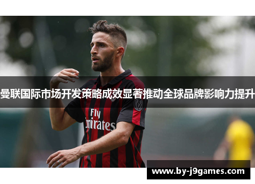 曼联国际市场开发策略成效显著推动全球品牌影响力提升