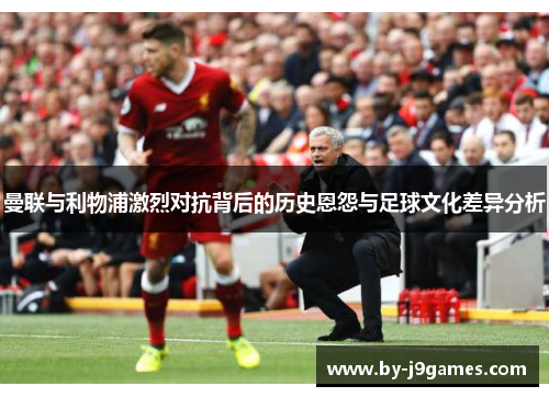 曼联与利物浦激烈对抗背后的历史恩怨与足球文化差异分析