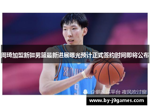 周琦加盟新疆男篮最新进展曝光预计正式签约时间即将公布