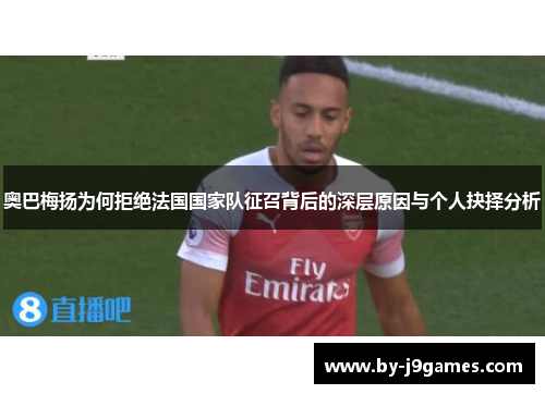 奥巴梅扬为何拒绝法国国家队征召背后的深层原因与个人抉择分析 奥巴梅扬为何拒绝法国国家队征召背后的深层原因与个人抉择分析