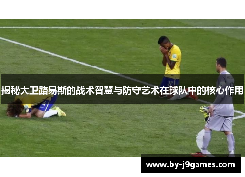 揭秘大卫路易斯的战术智慧与防守艺术在球队中的核心作用 揭秘大卫路易斯的战术智慧与防守艺术在球队中的核心作用