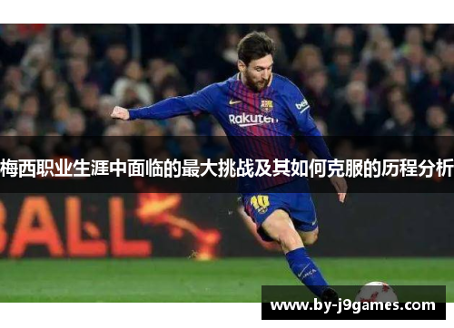 梅西职业生涯中面临的最大挑战及其如何克服的历程分析