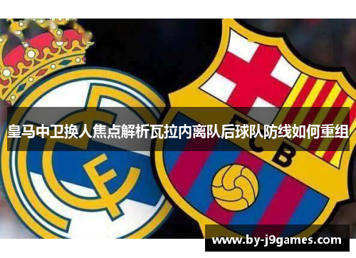 皇马中卫换人焦点解析瓦拉内离队后球队防线如何重组 皇马中卫换人焦点解析瓦拉内离队后球队防线如何重组