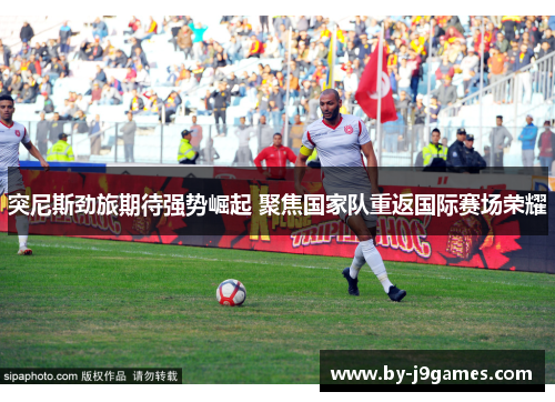 突尼斯劲旅期待强势崛起 聚焦国家队重返国际赛场荣耀 突尼斯劲旅期待强势崛起 聚焦国家队重返国际赛场荣耀