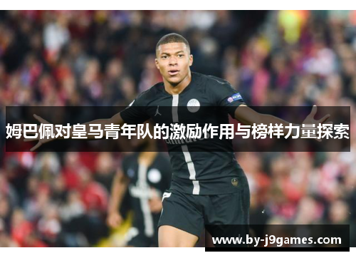 姆巴佩对皇马青年队的激励作用与榜样力量探索