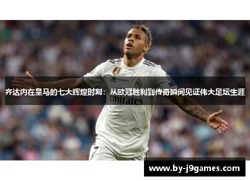 齐达内在皇马的七大辉煌时刻：从欧冠胜利到传奇瞬间见证伟大足坛生涯