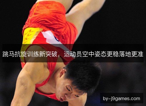 跳马抗旋训练新突破，运动员空中姿态更稳落地更准