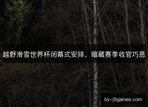 越野滑雪世界杯闭幕式安排，暗藏赛季收官巧思