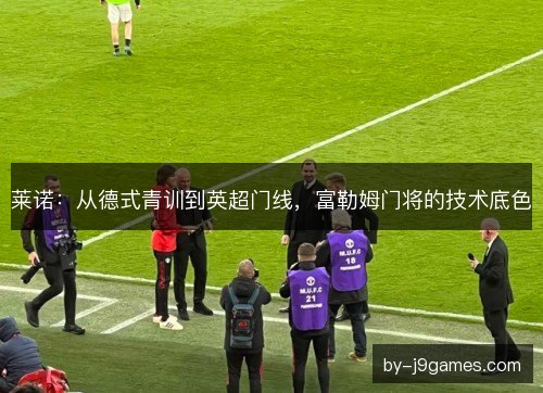 莱诺：从德式青训到英超门线，富勒姆门将的技术底色