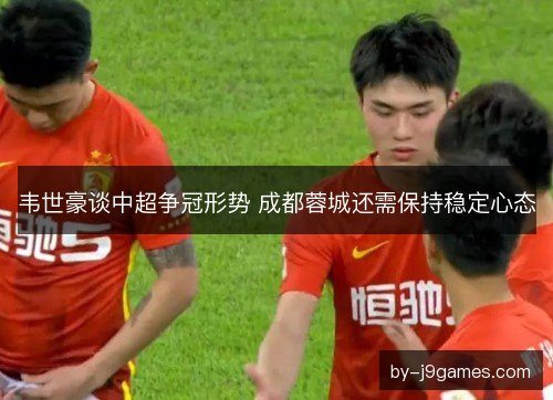 韦世豪谈中超争冠形势 成都蓉城还需保持稳定心态